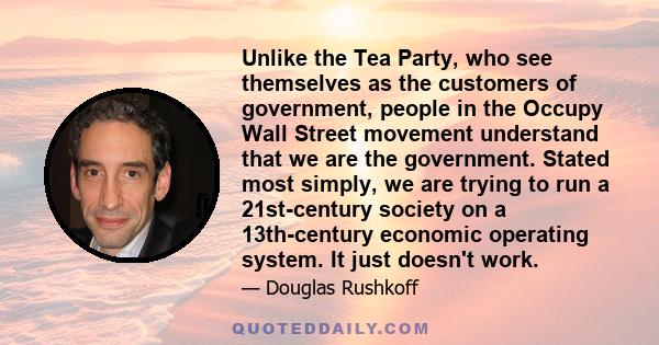 Unlike the Tea Party, who see themselves as the customers of government, people in the Occupy Wall Street movement understand that we are the government. Stated most simply, we are trying to run a 21st-century society