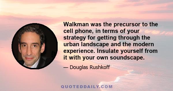 Walkman was the precursor to the cell phone, in terms of your strategy for getting through the urban landscape and the modern experience. Insulate yourself from it with your own soundscape.