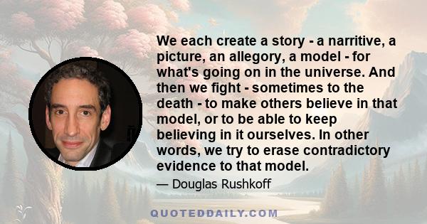 We each create a story - a narritive, a picture, an allegory, a model - for what's going on in the universe. And then we fight - sometimes to the death - to make others believe in that model, or to be able to keep