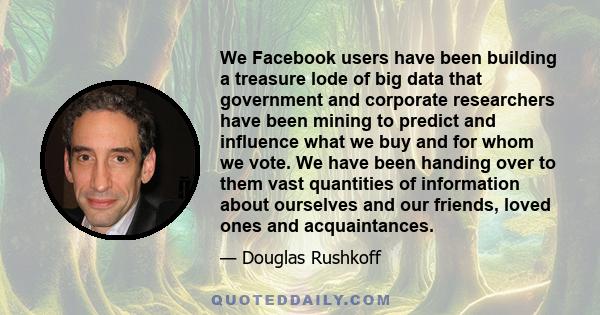 We Facebook users have been building a treasure lode of big data that government and corporate researchers have been mining to predict and influence what we buy and for whom we vote. We have been handing over to them