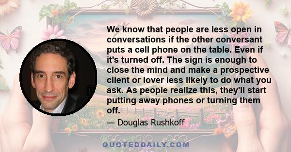 We know that people are less open in conversations if the other conversant puts a cell phone on the table. Even if it's turned off. The sign is enough to close the mind and make a prospective client or lover less likely 