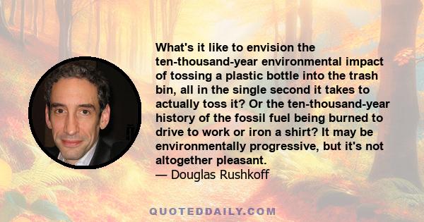 What's it like to envision the ten-thousand-year environmental impact of tossing a plastic bottle into the trash bin, all in the single second it takes to actually toss it? Or the ten-thousand-year history of the fossil 