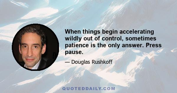 When things begin accelerating wildly out of control, sometimes patience is the only answer. Press pause.