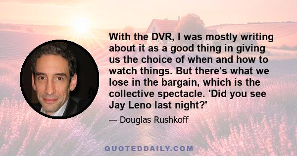 With the DVR, I was mostly writing about it as a good thing in giving us the choice of when and how to watch things. But there's what we lose in the bargain, which is the collective spectacle. 'Did you see Jay Leno last 