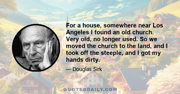 For a house, somewhere near Los Angeles I found an old church. Very old, no longer used. So we moved the church to the land, and I took off the steeple, and I got my hands dirty.