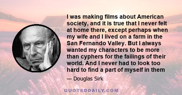 I was making films about American society, and it is true that I never felt at home there, except perhaps when my wife and I lived on a farm in the San Fernando Valley. But I always wanted my characters to be more than