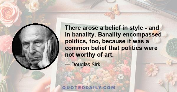 There arose a belief in style - and in banality. Banality encompassed politics, too, because it was a common belief that politics were not worthy of art.