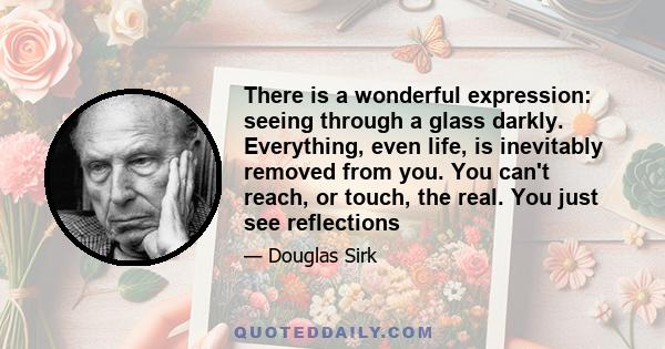 There is a wonderful expression: seeing through a glass darkly. Everything, even life, is inevitably removed from you. You can't reach, or touch, the real. You just see reflections