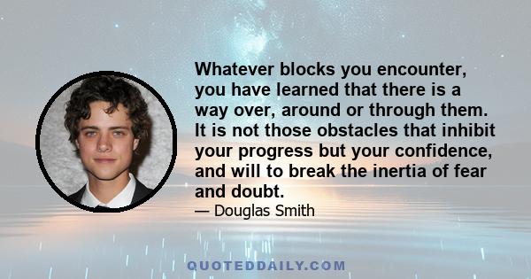 Whatever blocks you encounter, you have learned that there is a way over, around or through them. It is not those obstacles that inhibit your progress but your confidence, and will to break the inertia of fear and doubt.