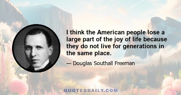 I think the American people lose a large part of the joy of life because they do not live for generations in the same place.