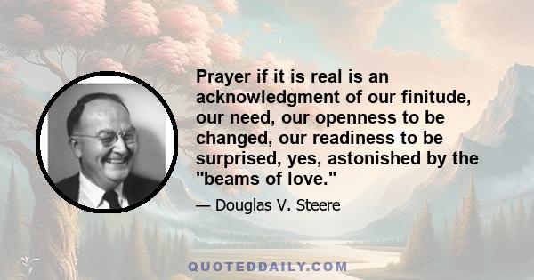 Prayer if it is real is an acknowledgment of our finitude, our need, our openness to be changed, our readiness to be surprised, yes, astonished by the beams of love.