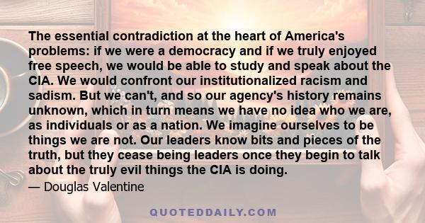 The essential contradiction at the heart of America's problems: if we were a democracy and if we truly enjoyed free speech, we would be able to study and speak about the CIA. We would confront our institutionalized