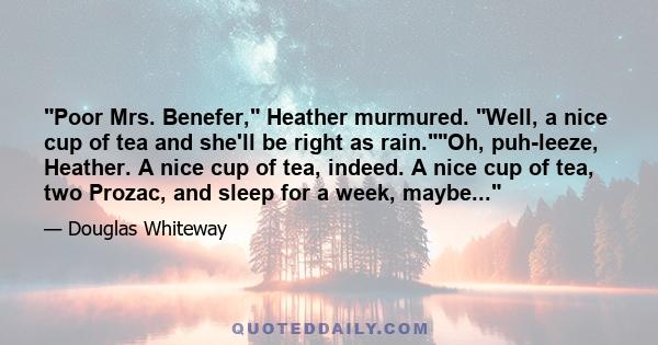 Poor Mrs. Benefer, Heather murmured. Well, a nice cup of tea and she'll be right as rain.Oh, puh-leeze, Heather. A nice cup of tea, indeed. A nice cup of tea, two Prozac, and sleep for a week, maybe...