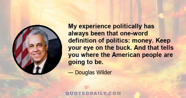 My experience politically has always been that one-word definition of politics: money. Keep your eye on the buck. And that tells you where the American people are going to be.