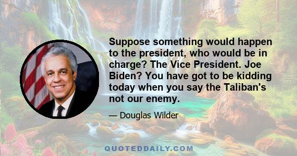 Suppose something would happen to the president, who would be in charge? The Vice President. Joe Biden? You have got to be kidding today when you say the Taliban's not our enemy.