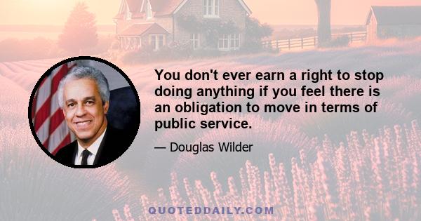 You don't ever earn a right to stop doing anything if you feel there is an obligation to move in terms of public service.