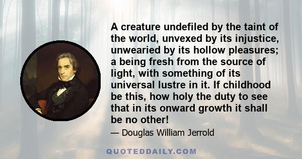 A creature undefiled by the taint of the world, unvexed by its injustice, unwearied by its hollow pleasures; a being fresh from the source of light, with something of its universal lustre in it. If childhood be this,