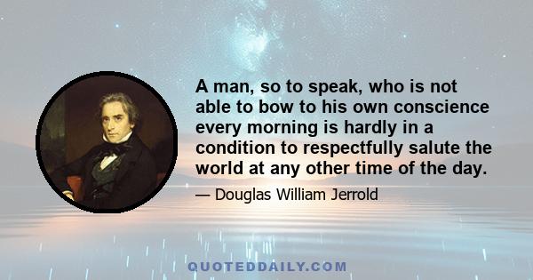 A man, so to speak, who is not able to bow to his own conscience every morning is hardly in a condition to respectfully salute the world at any other time of the day.