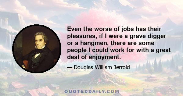 Even the worse of jobs has their pleasures, if I were a grave digger or a hangmen, there are some people I could work for with a great deal of enjoyment.