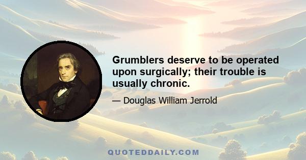 Grumblers deserve to be operated upon surgically; their trouble is usually chronic.