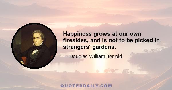 Happiness grows at our own firesides, and is not to be picked in strangers' gardens.