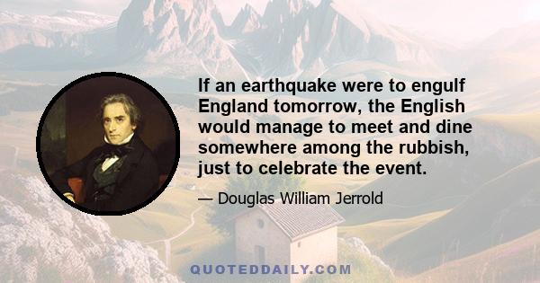 If an earthquake were to engulf England tomorrow, the English would manage to meet and dine somewhere among the rubbish, just to celebrate the event.