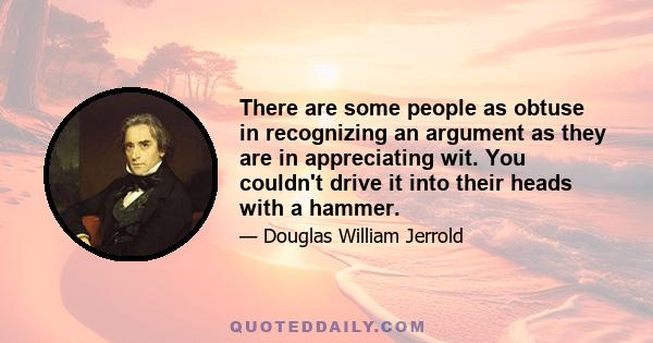 There are some people as obtuse in recognizing an argument as they are in appreciating wit. You couldn't drive it into their heads with a hammer.