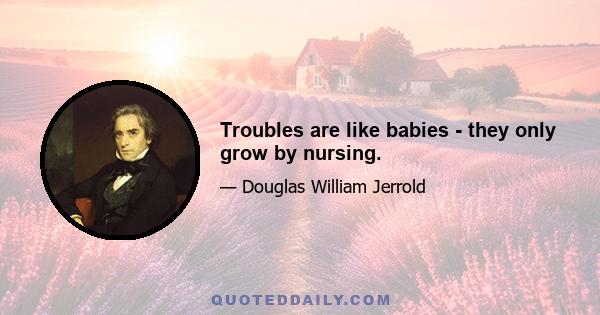 Troubles are like babies - they only grow by nursing.