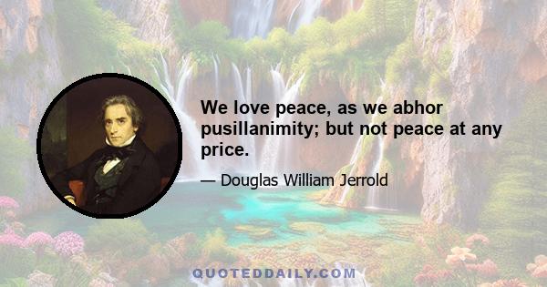 We love peace, as we abhor pusillanimity; but not peace at any price.