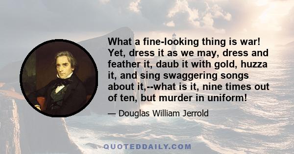 What a fine-looking thing is war! Yet, dress it as we may, dress and feather it, daub it with gold, huzza it, and sing swaggering songs about it,--what is it, nine times out of ten, but murder in uniform!