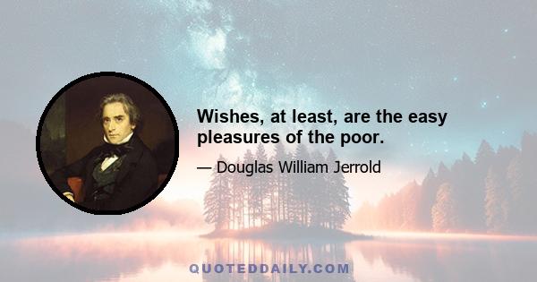 Wishes, at least, are the easy pleasures of the poor.