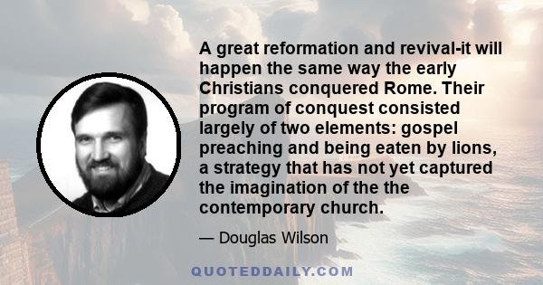 A great reformation and revival-it will happen the same way the early Christians conquered Rome. Their program of conquest consisted largely of two elements: gospel preaching and being eaten by lions, a strategy that