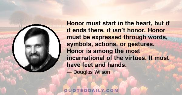 Honor must start in the heart, but if it ends there, it isn’t honor. Honor must be expressed through words, symbols, actions, or gestures. Honor is among the most incarnational of the virtues. It must have feet and