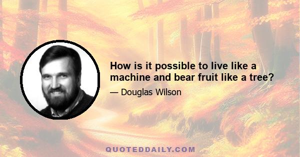 How is it possible to live like a machine and bear fruit like a tree?