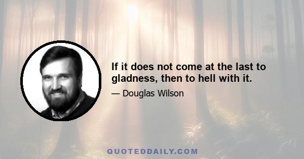 If it does not come at the last to gladness, then to hell with it.