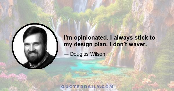 I'm opinionated. I always stick to my design plan. I don't waver.