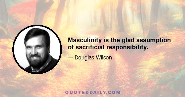 Masculinity is the glad assumption of sacrificial responsibility.