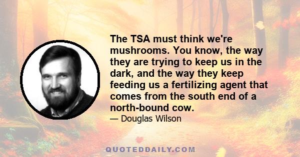 The TSA must think we're mushrooms. You know, the way they are trying to keep us in the dark, and the way they keep feeding us a fertilizing agent that comes from the south end of a north-bound cow.