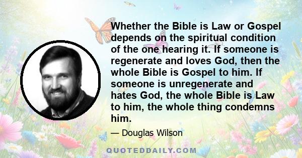 Whether the Bible is Law or Gospel depends on the spiritual condition of the one hearing it. If someone is regenerate and loves God, then the whole Bible is Gospel to him. If someone is unregenerate and hates God, the