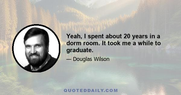 Yeah, I spent about 20 years in a dorm room. It took me a while to graduate.