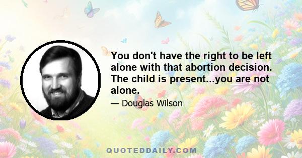 You don't have the right to be left alone with that abortion decision. The child is present...you are not alone.