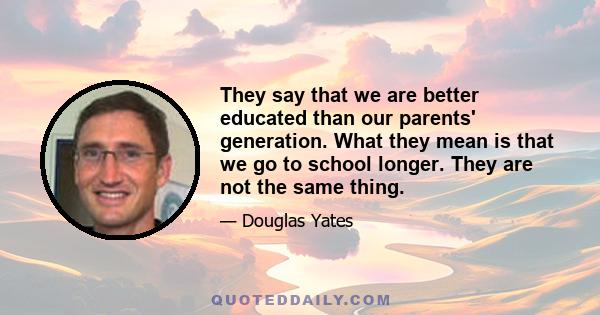 They say that we are better educated than our parents' generation. What they mean is that we go to school longer. They are not the same thing.