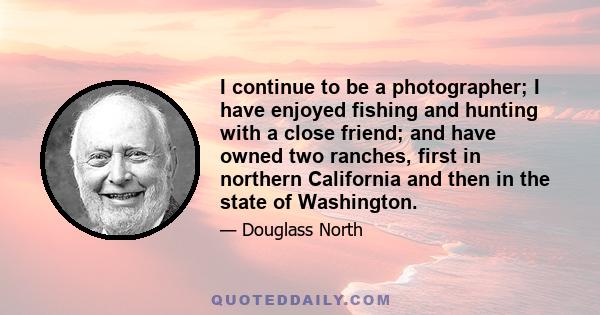 I continue to be a photographer; I have enjoyed fishing and hunting with a close friend; and have owned two ranches, first in northern California and then in the state of Washington.