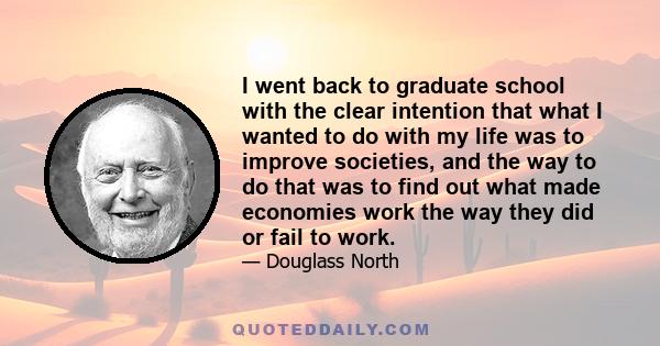 I went back to graduate school with the clear intention that what I wanted to do with my life was to improve societies, and the way to do that was to find out what made economies work the way they did or fail to work.