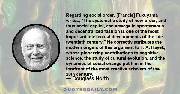 Regarding social order, [Francis] Fukuyama writes, The systematic study of how order, and thus social capital, can emerge in spontaneous and decentralized fashion is one of the most important intellectual developments