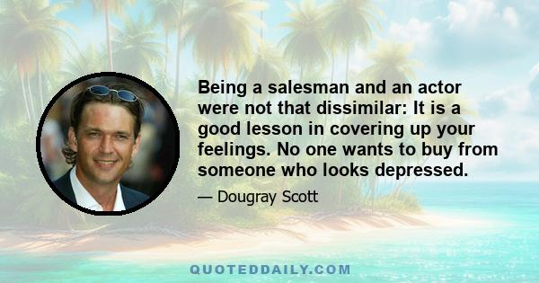 Being a salesman and an actor were not that dissimilar: It is a good lesson in covering up your feelings. No one wants to buy from someone who looks depressed.