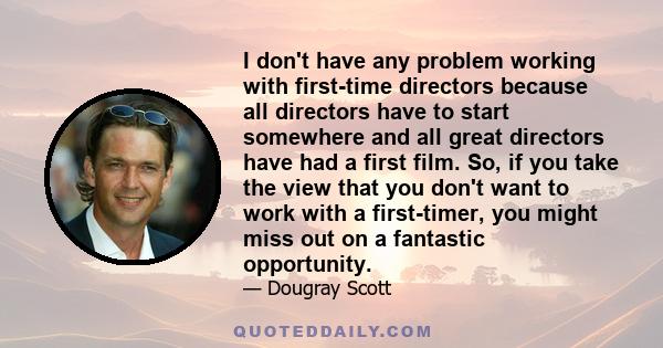 I don't have any problem working with first-time directors because all directors have to start somewhere and all great directors have had a first film. So, if you take the view that you don't want to work with a