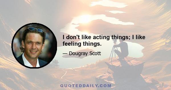 I don't like acting things; I like feeling things.