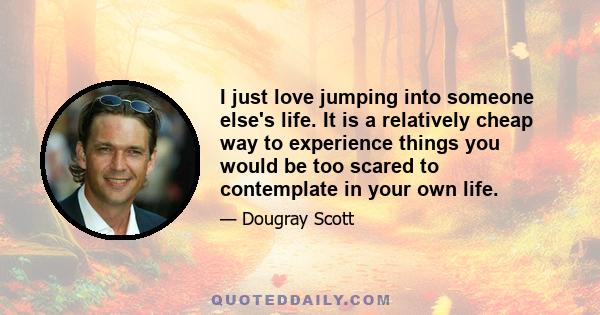 I just love jumping into someone else's life. It is a relatively cheap way to experience things you would be too scared to contemplate in your own life.