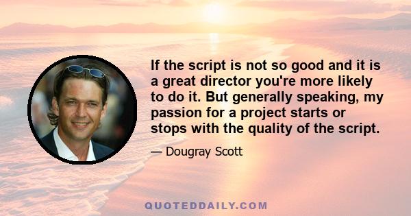 If the script is not so good and it is a great director you're more likely to do it. But generally speaking, my passion for a project starts or stops with the quality of the script.